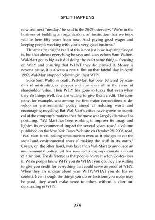 SPLIT HAPPENS
229
now and next Tuesday," he said in the 20/20 interview. "We're in the
business of building an organization, an institution that we hope
will be here fifty years from now. And paying good wages and
keeping people working with you is very good business."
The amazing insight in all of this is not just how inspiring Sinegal
is, but that almost everything he says and does echoes Sam Walton.
Wal-Mart got as big as it did doing the exact same thing— focusing
on WHY and ensuring that WHAT they did proved it. Money is
never a cause, it is always a result. But on that fateful day in April
1992, Wal-Mart stopped believing in their WHY.
Since Sam Walton's death, Wal-Mart has been battered by scan-
dals of mistreating employees and customers all in the name of
shareholder value. Their WHY has gone so fuzzy that even when
they do things well, few are willing to give them credit. The com-
pany, for example, was among the first major corporations to de-
velop an environmental policy aimed at reducing waste and
encouraging recycling. But Wal-Mart's critics have grown so skepti-
cal of the company's motives that the move was largely dismissed as
posturing. "Wal-Mart has been working to improve its image and
lighten its environmental impact for several years now," a column
published on the New York Times Web site on October 28, 2008, read.
"Wal-Mart is still selling consumerism even as it pledges to cut the
social and environmental costs of making the stuff in its stores."
Costco, on the other hand, was later than Wal-Mart to announce an
environmental policy, yet has received a disproportionate amount
of attention. The difference is that people believe it when Costco does
it. When people know WHY you do WHAT you do, they are willing
to give you credit for everything that could serve as proof of WHY.
When they are unclear about your WHY, WHAT you do has no
context. Even though the things you do or decisions you make may
be good, they won't make sense to others without a clear un-
derstanding of WHY.
 
