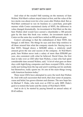 START WITH WHY
230
And what of the results? Still running on the memory of Sam
Walton, Wal-Mart's culture stayed intact at first, and the value of the
two stocks was about even for a few years after Walton died. But as
Wal-Mart continued to run its business in a post-Sam, post-split
manner while Costco maintained clarity of WHY, the difference in
value changed dramatically. An investment in Wal-Mart on the day
Sam Walton died would have earned a shareholder a 300 percent
gain by the time this book was written. An investment made in
Costco on the same day would have netted an 800 percent gain.
Costco's advantage is that the embodiment of their WHY, Jim
Sinegal, is still there. The things he says and does help reinforce to
all those around him what the company stands for. Staying true to
that WHY, Sinegal draws a $430,000 salary, a relatively small
amount given the size and success of the company. At Wal-Mart's
peak, Sam Walton never took a salary of more than $350,000 per
year, also consistent with what he believed. David Glass, the first
man to take over as CEO after Sam Walton, a man who had spent
considerable time around Walton, said, "A lot of what goes on these
days with high-flying companies and these overpaid CEOs, who're
really just looting from the top and aren't watching out for anybody
but themselves, really upsets me. It's one of the main things wrong
with American business today."
Three more CEOs have attempted to carry the torch that Walton
lit. And with each succession that torch, that clear sense of purpose,
cause and belief, has grown dimmer and dimmer. The new hope lies
in Michael T. Duke, who took over as CEO in early 2009. Duke's
goal is to restore the luster and the clarity of Wal-Mart's WHY.
And to do it, he started by paying himself an annual salary of
$5.43 million.
 