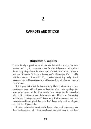 17
2
CARROTS AND STICKS
Manipulation vs. Inspiration
There's barely a product or service on the market today that cus-
tomers can't buy from someone else for about the same price, about
the same quality, about the same level of service and about the same
features. If you truly have a first-mover's advantage, it's probably
lost in a matter of months. If you offer something truly novel,
someone else will soon come up with something similar and maybe
even better.
But if you ask most businesses why their customers are their
customers, most will tell you it's because of superior quality, fea-
tures, price or service. In other words, most companies have no clue
why their customers are their customers. This is a fascinating
realization. If companies don't know why their customers are their
customers, odds are good that they don't know why their employees
are their employees either.
If most companies don't really know why their customers are
their customers or why their employees are their employees, then
 