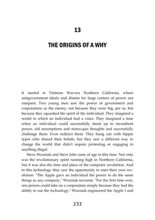233
13
THE ORIGINS OF A WHY
It started in Vietnam War-era Northern California, where
antigovernment ideals and distain for large centers of power ran
rampant. Two young men saw the power of government and
corporations as the enemy, not because they were big, per se, but
because they squashed the spirit of the individual. They imagined a
world in which an individual had a voice. They imagined a time
when an individual could successfully stand up to incumbent
power, old assumptions and status-quo thoughts and successfully
challenge them. Even redirect them. They hung out with hippie
types who shared their beliefs, but they saw a different way to
change the world that didn't require protesting or engaging in
anything illegal.
Steve Wozniak and Steve Jobs came of age in this time. Not only
was the revolutionary spirit running high in Northern California,
but it was also the time and place of the computer revolution. And
in this technology they saw the opportunity to start their own rev-
olution. "The Apple gave an individual the power to do the same
things as any company," Wozniak recounts. "For the first time ever,
one person could take on a corporation simply because they had the
ability to use the technology." Wozniak engineered the Apple I and
 