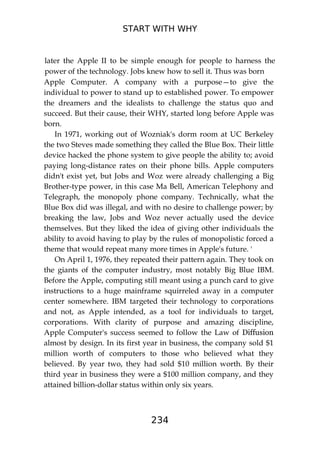 START WITH WHY
234
later the Apple II to be simple enough for people to harness the
power of the technology. Jobs knew how to sell it. Thus was born
Apple Computer. A company with a purpose—to give the
individual to power to stand up to established power. To empower
the dreamers and the idealists to challenge the status quo and
succeed. But their cause, their WHY, started long before Apple was
born.
In 1971, working out of Wozniak's dorm room at UC Berkeley
the two Steves made something they called the Blue Box. Their little
device hacked the phone system to give people the ability to; avoid
paying long-distance rates on their phone bills. Apple computers
didn't exist yet, but Jobs and Woz were already challenging a Big
Brother-type power, in this case Ma Bell, American Telephony and
Telegraph, the monopoly phone company. Technically, what the
Blue Box did was illegal, and with no desire to challenge power; by
breaking the law, Jobs and Woz never actually used the device
themselves. But they liked the idea of giving other individuals the
ability to avoid having to play by the rules of monopolistic forced a
theme that would repeat many more times in Apple's future. '
On April 1, 1976, they repeated their pattern again. They took on
the giants of the computer industry, most notably Big Blue IBM.
Before the Apple, computing still meant using a punch card to give
instructions to a huge mainframe squirreled away in a computer
center somewhere. IBM targeted their technology to corporations
and not, as Apple intended, as a tool for individuals to target,
corporations. With clarity of purpose and amazing discipline,
Apple Computer's success seemed to follow the Law of Diffusion
almost by design. In its first year in business, the company sold $1
million worth of computers to those who believed what they
believed. By year two, they had sold $10 million worth. By their
third year in business they were a $100 million company, and they
attained billion-dollar status within only six years.
 