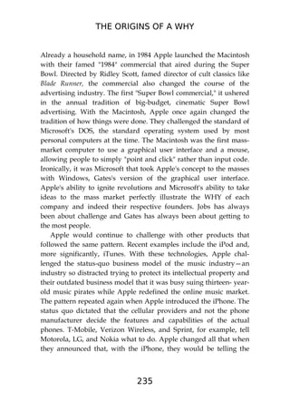 THE ORIGINS OF A WHY
235
Already a household name, in 1984 Apple launched the Macintosh
with their famed "1984" commercial that aired during the Super
Bowl. Directed by Ridley Scott, famed director of cult classics like
Blade Runner, the commercial also changed the course of the
advertising industry. The first "Super Bowl commercial," it ushered
in the annual tradition of big-budget, cinematic Super Bowl
advertising. With the Macintosh, Apple once again changed the
tradition of how things were done. They challenged the standard of
Microsoft's DOS, the standard operating system used by most
personal computers at the time. The Macintosh was the first mass-
market computer to use a graphical user interface and a mouse,
allowing people to simply "point and click" rather than input code.
Ironically, it was Microsoft that took Apple's concept to the masses
with Windows, Gates's version of the graphical user interface.
Apple's ability to ignite revolutions and Microsoft's ability to take
ideas to the mass market perfectly illustrate the WHY of each
company and indeed their respective founders. Jobs has always
been about challenge and Gates has always been about getting to
the most people.
Apple would continue to challenge with other products that
followed the same pattern. Recent examples include the iPod and,
more significantly, iTunes. With these technologies, Apple chal-
lenged the status-quo business model of the music industry—an
industry so distracted trying to protect its intellectual property and
their outdated business model that it was busy suing thirteen- year-
old music pirates while Apple redefined the online music market.
The pattern repeated again when Apple introduced the iPhone. The
status quo dictated that the cellular providers and not the phone
manufacturer decide the features and capabilities of the actual
phones. T-Mobile, Verizon Wireless, and Sprint, for example, tell
Motorola, LG, and Nokia what to do. Apple changed all that when
they announced that, with the iPhone, they would be telling the
 