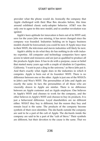 START WITH WHY
236
provider what the phone would do. Ironically the company that
Apple challenged with their Blue Box decades before, this time
around exhibited classic early-adopter behavior. AT&T was the
only one to agree to this new model, and so another revolution was
ignited.
Apple's keen aptitude for innovation is born out of its WHY and,
save for the years Jobs was missing, it has never changed since the
company was founded. Industries holding on to legacy business
models should be forewarned; you could be next. If Apple stays true
to their WHY, the television and movie industries will likely be next.
Apple's ability to do what they do has nothing to do with indus-
try expertise. All computer and technology companies have open
access to talent and resources and are just as qualified to produce all
the products Apple does. It has to do with a purpose, cause or belief
that started many years ago with a couple of idealists in Cupertino,
California. "I want to put a ding in the universe," as Steve Jobs put it.
And that's exactly what Apple does in the industries in which it
competes. Apple is born out of its founders' WHY. There is no
difference between one or the other. Apple is just one of the WHATs
to Jobs's and Woz's WHY. The personalities of Jobs and Apple are
exactly the same. In fact, the personalities of all those who are
viscerally drawn to Apple are similar. There is no difference
between an Apple customer and an Apple employee. One believes
in Apple's WHY and chooses to work for the company, and the
other believes in Apple's WHY and chooses to buy its products. It is
just a behavioral difference. Loyal shareholders are no different
either. WHAT they buy is different, but the reason they buy and
remain loyal is the same. The products of the company become
symbols of their own identities. The die-hards outside the company
are said to be a part of the cult of Apple. The die-hards inside the
company are said to be a part of the "cult of Steve." Their symbols
are different, but their devotion to the cause is the same. That we
 