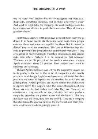 THE ORIGINS OF A WHY
237
use the word "cult" implies that we can recognize that there is a ,
deep faith, something irrational, that all those who believe share*
And we'd be right. Jobs, his company, his loyal employees and his
loyal customers all exist to push the boundaries. They all fancy a
good revolution.
Just because Apple's WHY is so clear does not mean everyone is,
drawn to it. Some people like them and some don't. Some people
embrace them and some are repelled by them. But it cannot be
denied: they stand for something. The Law of Diffusion says that
only 2.5 percent of the population has an innovator mentality— they
are a group of people willing to trust their intuition and take greater
risks than others. Perhaps it is no coincidence that Microsoft
Windows sits on 96 percent of the world's computers whereas
Apple maintains about 2.5 percent. Most people don't want to
challenge the status quo.
Though Apple employees will tell you the company's success lies
in its products, the fact is that a lot of companies make quality
products. And though Apple's employees may still insist that their
products are better, it depends on the standard by which you are
judging them. Apple's products are indeed best for those who relate
to Apple's WHY. It is Apple's belief that comes through in all they
think, say and do that makes them who they are. They are so
effective at it, they are able to clearly identify their own products
simply by preceding the product name with the letter "i." But they
don't just own the letter, they own the word "I." They are a company
that champions the creative spirit of the individual, and their prod-
ucts, services and marketing simply prove it.
 