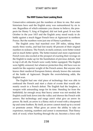 START WITH WHY
238
The WHY Comes from Looking Back
Conservative estimates put the numbers at three to one. But some
historians have said the English army was outnumbered by six to
one. Regardless of which estimates you choose to believe, the pros-
pects for Henry V, king of England, did not look good. It was late
October in the year 1415 and the English army stood ready to do
battle against a much bigger French force at Agincourt in northern
France. But the numbers were just one of Henry's problems.
The English army had marched over 250 miles, taking them
nearly three weeks, and had lost nearly 40 percent of their original
numbers to sickness. The French, in stark contrast, were better rested
and in much better spirits. The better-trained and more experienced
French were also excited at the prospect of exacting their revenge on
the English to make up for the humiliation of previous defeats. And
to top it all off, the French were vastly better equipped; The English
were lightly armored, but whatever protection they did have was no
match for the superior weight of the French armor, But anyone who
knows their medieval European history already knows the outcome
of the battle of Agincourt. Despite the overwhelming odds, the
English won.
The English had one vital piece of technology that was able to
confound the French and start a chain of events that would ulti-
mately result in a French defeat. The English had the longbow, a
weapon with astounding range for its time. Standing far from the
battlefield, far enough away that heavy armor was not needed; the
English could look down into the valley and shower the French with
arrows. But technology and range aren't what give an arrow its
power. By itself, an arrow is a flimsy stick of wood with a sharpened
tip and some feathers. By itself, an arrow cannot stand up to a sword
or penetrate armor. What gives an arrow the ability to take on
experience, training, numbers and armor is momentum. That flimsy
stick of wood, when hurtling through the air, becomes a force only
 