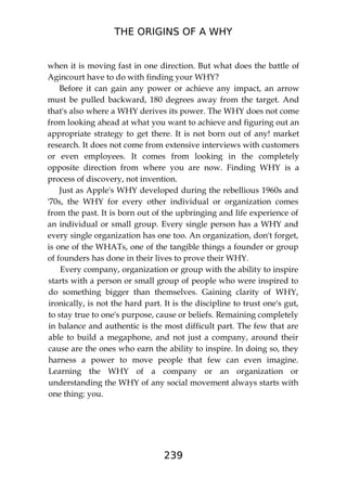 THE ORIGINS OF A WHY
239
when it is moving fast in one direction. But what does the battle of
Agincourt have to do with finding your WHY?
Before it can gain any power or achieve any impact, an arrow
must be pulled backward, 180 degrees away from the target. And
that's also where a WHY derives its power. The WHY does not come
from looking ahead at what you want to achieve and figuring out an
appropriate strategy to get there. It is not born out of any! market
research. It does not come from extensive interviews with customers
or even employees. It comes from looking in the completely
opposite direction from where you are now. Finding WHY is a
process of discovery, not invention.
Just as Apple's WHY developed during the rebellious 1960s and
'70s, the WHY for every other individual or organization comes
from the past. It is born out of the upbringing and life experience of
an individual or small group. Every single person has a WHY and
every single organization has one too. An organization, don't forget,
is one of the WHATs, one of the tangible things a founder or group
of founders has done in their lives to prove their WHY.
Every company, organization or group with the ability to inspire
starts with a person or small group of people who were inspired to
do something bigger than themselves. Gaining clarity of WHY,
ironically, is not the hard part. It is the discipline to trust one's gut,
to stay true to one's purpose, cause or beliefs. Remaining completely
in balance and authentic is the most difficult part. The few that are
able to build a megaphone, and not just a company, around their
cause are the ones who earn the ability to inspire. In doing so, they
harness a power to move people that few can even imagine.
Learning the WHY of a company or an organization or
understanding the WHY of any social movement always starts with
one thing: you.
 