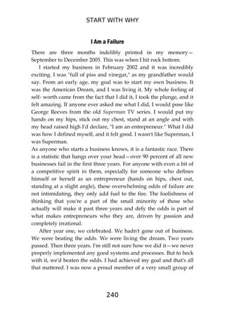 START WITH WHY
240
I Am a Failure
There are three months indelibly printed in my memory—
September to December 2005. This was when I hit rock bottom.
I started my business in February 2002 and it was incredibly
exciting. I was "full of piss and vinegar," as my grandfather would
say. From an early age, my goal was to start my own business. It
was the American Dream, and I was living it. My whole feeling of
self- worth came from the fact that I did it, I took the plunge, and it
felt amazing. If anyone ever asked me what I did, I would pose like
George Reeves from the old Superman TV series. I would put my
hands on my hips, stick out my chest, stand at an angle and with
my head raised high I'd declare, "I am an entrepreneur." What I did
was how I defined myself, and it felt good. I wasn't like Superman, I
was Superman.
As anyone who starts a business knows, it is a fantastic race. There
is a statistic that hangs over your head—over 90 percent of all new
businesses fail in the first three years. For anyone with even a bit of
a competitive spirit in them, especially for someone who defines
himself or herself as an entrepreneur (hands on hips, chest out,
standing at a slight angle), these overwhelming odds of failure are
not intimidating, they only add fuel to the fire. The foolishness of
thinking that you're a part of the small minority of those who
actually will make it past three years and defy the odds is part of
what makes entrepreneurs who they are, driven by passion and
completely irrational.
After year one, we celebrated. We hadn't gone out of business.
We were beating the odds. We were living the dream. Two years
passed. Then three years. I'm still not sure how we did it—we never
properly implemented any good systems and processes. But to heck
with it, we'd beaten the odds. I had achieved my goal and that's all
that mattered. I was now a proud member of a very small group of
 