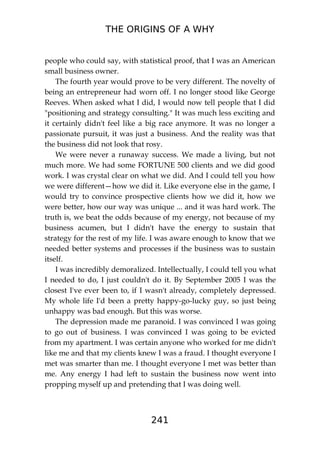THE ORIGINS OF A WHY
241
people who could say, with statistical proof, that I was an American
small business owner.
The fourth year would prove to be very different. The novelty of
being an entrepreneur had worn off. I no longer stood like George
Reeves. When asked what I did, I would now tell people that I did
"positioning and strategy consulting." It was much less exciting and
it certainly didn't feel like a big race anymore. It was no longer a
passionate pursuit, it was just a business. And the reality was that
the business did not look that rosy.
We were never a runaway success. We made a living, but not
much more. We had some FORTUNE 500 clients and we did good
work. I was crystal clear on what we did. And I could tell you how
we were different—how we did it. Like everyone else in the game, I
would try to convince prospective clients how we did it, how we
were better, how our way was unique ... and it was hard work. The
truth is, we beat the odds because of my energy, not because of my
business acumen, but I didn't have the energy to sustain that
strategy for the rest of my life. I was aware enough to know that we
needed better systems and processes if the business was to sustain
itself.
I was incredibly demoralized. Intellectually, I could tell you what
I needed to do, I just couldn't do it. By September 2005 I was the
closest I've ever been to, if I wasn't already, completely depressed.
My whole life I'd been a pretty happy-go-lucky guy, so just being
unhappy was bad enough. But this was worse.
The depression made me paranoid. I was convinced I was going
to go out of business. I was convinced I was going to be evicted
from my apartment. I was certain anyone who worked for me didn't
like me and that my clients knew I was a fraud. I thought everyone I
met was smarter than me. I thought everyone I met was better than
me. Any energy I had left to sustain the business now went into
propping myself up and pretending that I was doing well.
 