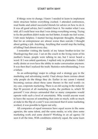 START WITH WHY
242
If things were to change, I knew I needed to learn to implement
more structure before everything crashed. I attended conferences,
read books and asked successful friends for advice on how to do it.
It was all good advice, but I couldn't hear it. No matter what I was
told, all I could hear was that I was doing everything wrong. Trying
to fix the problem didn't make me feel better, it made me feel worse.
I felt more helpless. I started having desperate thoughts, thoughts
that for an entrepreneur are almost worse than suicide: I thought
about getting a job. Anything. Anything that would stop the feeling
of falling I had almost every day.
I remember visiting the family of my future brother-in-law for
Thanksgiving that year. I sat on the couch in the living room of his
mother's house, people were talking to me, but I never heard a
word. If I was asked questions, I replied only in platitudes. I didn't
really desire or even have the ability to make conversation anymore.
It was then that I realized the truth. Statistics notwithstanding, I was
a failure.
As an anthropology major in college and a strategy guy in the
marketing and advertising world, I had always been curious about
why people do the things they do. Earlier in my career I started
becoming curious about these same themes in the real world—in
my case, corporate marketing. There is an old saying in the industry
that 50 percent of all marketing works, the problem is, which 50
percent? I was always astounded that so many companies would
operate with such a level of uncertainty. Why would anyone want
to leave the success of something that costs so much, with so much
at stake to the flip of a coin? I was convinced that if some marketing
worked, it was possible to figure out why.
All companies of equal resources have equal access to the same
agencies, the same talent, and the same media, so why does some
marketing work and some doesn't? Working in an ad agency I'd
seen it all the time. With conditions relatively equal, the same team
 