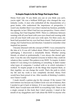 START WITH WHY
244
To Inspire People to Do the Things That Inspire Them
Henry Ford said, "If you think you can or you think you can't,
you're right." He was a brilliant WHY-guy who changed the way
industry works. A man who embodied all the characteristics of a
great leader, who understood the importance of perspective. I
wasn't any dumber than I was when I started my business, probably
the opposite, in fact. What I had lost was perspective. I knew what I
was doing, but I had forgotten WHY. There is a difference between
running with all your heart with your eyes closed and running with
your all your heart with your eyes wide open. For three years, my
heart had pounded but my eyes had been closed. I had passion and
energy, but I lacked focus and direction. I needed to remember what
inspired my passion.
I became obsessed with the concept of WHY. I was consumed by
the idea of it. It was all I talked about. When I looked back to my
upbringing, I discovered a remarkable theme. Whether among
friends, at school or professionally, I was always the eternal opti-
mist. I was the one who inspired everyone to believe they could do
whatever they wanted. This pattern is my WHY. To inspire. It didn't
matter if I was doing it in marketing or consulting. It didn't matter
what types of companies I worked with or in which industries I
worked. To inspire people to do the things that inspired them, so
that, together, we can change the world. That's the path to which
my life and my work is now completely devoted. Henry Ford
would have been proud of me. After months of thinking I couldn't,
now I knew I could.
I made myself a guinea pig for the concept. If the reason I hit
rock bottom was because my Golden Circle was out of balance, then
I needed to get it back in balance. If it was important to start with
WHY, then I would start with WHY in everything I did. There is not
a single concept in this book that I don't practice. I stand at the
mouth of my megaphone and I talk about the WHY to anyone who
 