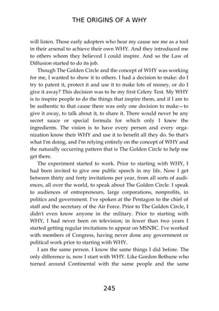THE ORIGINS OF A WHY
245
will listen. Those early adopters who hear my cause see me as a tool
in their arsenal to achieve their own WHY. And they introduced me
to others whom they believed I could inspire. And so the Law of
Diffusion started to do its job.
Though The Golden Circle and the concept of WHY was working
for me, I wanted to show it to others. I had a decision to make: do I
try to patent it, protect it and use it to make lots of money, or do I
give it away? This decision was to be my first Celery Test. My WHY
is to inspire people to do the things that inspire them, and if I am to
be authentic to that cause there was only one decision to make—to
give it away, to talk about it, to share it. There would never be any
secret sauce or special formula for which only I knew the
ingredients. The vision is to have every person and every orga-
nization know their WHY and use it to benefit all they do. So that's
what I'm doing, and I'm relying entirely on the concept of WHY and
the naturally occurring pattern that is The Golden Circle to help me
get there.
The experiment started to work. Prior to starting with WHY, I
had been invited to give one public speech in my life. Now I get
between thirty and forty invitations per year, from all sorts of audi-
ences, all over the world, to speak about The Golden Circle. I speak
to audiences of entrepreneurs, large corporations, nonprofits, in
politics and government. I've spoken at the Pentagon to the chief of
staff and the secretary of the Air Force. Prior to The Golden Circle, I
didn't even know anyone in the military. Prior to starting with
WHY, I had never been on television; in fewer than two years I
started getting regular invitations to appear on MSNBC. I've worked
with members of Congress, having never done any government or
political work prior to starting with WHY.
I am the same person. I know the same things I did before. The
only difference is, now I start with WHY. Like Gordon Bethune who
turned around Continental with the same people and the same
 
