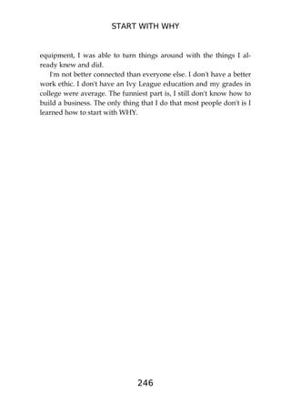 START WITH WHY
246
equipment, I was able to turn things around with the things I al-
ready knew and did.
I'm not better connected than everyone else. I don't have a better
work ethic. I don't have an Ivy League education and my grades in
college were average. The funniest part is, I still don't know how to
build a business. The only thing that I do that most people don't is I
learned how to start with WHY.
 