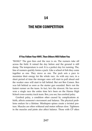 247
14
THE NEW COMPETITION
If You Follow Your WHY, Then Others Will Follow You
"BANG!" The gun fires and the race is on. The runners take off
across the field. It rained the day before and the ground is still
damp. The temperature is cool. It is a perfect day for running. The,
line of runners quickly forms a pack. Like a school of fish they come
together as one. They move as one. The pack sets a pace to
maximize their energy for the whole race. As with any race, in a
short period of time the stronger ones will start to pull ahead and
the weaker ones will start to fall behind. But not Ben Comen. Ben
was left behind as soon as the starter gun sounded. Ben's not the
fastest runner on the team. In fact, he's the slowest. He has never
won a single race the entire time he's been on the Hanna High
School cross-country track team. Ben, you see, has cerebral palsy.
Cerebral palsy, a condition often caused by complications at.
birth, affects someone's movement and balance. The physical prob-
lems endure for a lifetime. Misshapen spines create a twisted pos-
ture. Muscles are often withered and motor reflexes slow. Tightness
in the muscles and joints also affect balance. Those with CP often
 