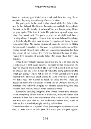 START WITH WHY
248
have an unsteady gait, their knees knock and their feet drag. To an
outsider, they may seem clumsy. Or even broken.
The pack pulls farther and farther ahead while Ben falls farther
and farther behind. He slips on the wet grass and falls forward into
the soft earth. He slowly picks himself up and keeps going. Down
he goes again. This time it hurts. He gets back up and keeps run-
ning. Ben won't quit. The pack is now out of sight and Ben is
running alone. It is quiet. He can hear his own labored breathing.
He feels lonely. He trips over his own feet again, and down he goes
yet another time. No matter his mental strength, there is no hiding
the pain and frustration on his face. He grimaces as he uses all his
energy to pull himself back to his feet to continue running. For Ben,
this is part of the routine. Everyone else finishes the race in about
twenty-five minutes. It usually takes Ben more than forty- five
minutes.
When Ben eventually crosses the finish line he is in pain and he
is exhausted. It took every ounce of strength he had to make it. His
body is bruised and bloodied. He is covered in mud. Ben inspires
us, indeed. But this is not a story of "when the going gets tough, the
tough get going." This is not a story of "when you fall down, pick
yourself up." Those are great lessons to learn, without a doubt, but
we don't need Ben Comen to teach us those lessons. There are
dozens of others we can look to for that, like an Olympic athlete, for
example, who suffered an injury just months before the games only
to come back to win a medal. Ben's lesson is deeper.
Something amazing happens after about twenty-five minutes.
When everybody else is done with their race, everyone comes back
to run with Ben. Ben is the only runner who, when he falls, someone
else will help pick him up. Ben is the only runner who, when he
finishes, has a hundred people running behind him.
What Ben teaches us is special. When you compete against everyone
else, no one wants to help you. But when you compete against
 