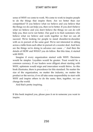 START WITH WHY
250
sense of WHY we come to work. We come to work to inspire people
to do the things that inspire them. Are we better than our
competition? If you believe what we believe and you believe that
the things we do can help you, then we're better. If you don't believe
what we believe and you don't believe the things we can do will
help you, then we're not better. Our goal is to find customers who
believe what we believe and work together so that we can all
succeed. We're looking for people to stand shoulder-to-shoulder
with us in pursuit of the same goal. We're not interested in sitting
across a table from each other in pursuit of a sweeter deal. And here
are the things we're doing to advance our cause ..." And then the
details of HOW and WHAT you do follow. But this time, it started
with WHY.
Imagine if every organization started with WHY. Decisions
would be simpler. Loyalties would be greater. Trust would be a
common currency. If our leaders were diligent about starting with
WHY, optimism would reign and innovation would thrive. As this
book illustrates, there is precedence for this standard. No matter the
size of the organization, no matter the industry, no matter the
product or the service, if we all take some responsibility to start with
WHY and inspire others to do the same, then, together, we can
change the world.
And that's pretty inspiring.
. .
If this book inspired you, please pass it on to someone you want to
inspire.
 