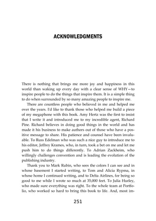 251
ACKNOWLEDGMENTS
There is nothing that brings me more joy and happiness in this
world than waking up every day with a clear sense of WHY—to
inspire people to do the things that inspire them. It is a simple thing
to do when surrounded by so many amazing people to inspire me.
There are countless people who believed in me and helped me
over the years. I'd like to thank those who helped me build a piece
of my megaphone with this book. Amy Hertz was the first to insist
that I write it and introduced me to my incredible agent, Richard
Pine. Richard believes in doing good things in the world and has
made it his business to make authors out of those who have a pos-
itive message to share. His patience and counsel have been invalu-
able. To Russ Edelman who was such a nice guy to introduce me to
his editor, Jeffrey Krames, who, in turn, took a bet on me and let me
push him to do things differently. To Adrian Zackheim, who
willingly challenges convention and is leading the evolution of the
publishing industry.
Thank you to Mark Rubin, who sees the colors I can see and in
whose basement I started writing, to Tom and Alicia Rypma, in
whose home I continued writing, and to Delta Airlines, for being so
good to me while I wrote so much at 35,000 feet. To Julia Hurley,
who made sure everything was right. To the whole team at Portfo-
lio, who worked so hard to bring this book to life. And, most im-
 