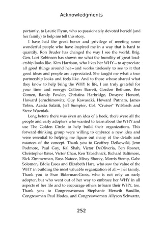 Acknowledgments
252
portantly, to Laurie Flynn, who so passionately devoted herself (and
her family) to help me tell this story.
I have had the great honor and privilege of meeting some
wonderful people who have inspired me in a way that is hard to
quantify. Ron Bruder has changed the way I see the world. Brig.
Gen. Lori Robinson has shown me what the humility of great lead-
ership looks like. Kim Harrison, who lives her WHY—to appreciate
all good things around her—and works tirelessly to see to it that
good ideas and people are appreciated. She taught me what a true
partnership looks and feels like. And to those whose shared what
they know to help bring the WHY to life, I am truly grateful for
your time and energy: Colleen Barrett, Gordon Bethune, Ben
Comen, Randy Fowler, Christina Harbridge, Dwayne Honor6,
Howard Jeruchimowitz, Guy Kawasaki, Howard Putnam, James
Tobin, Acacia Salatti, Jeff Sumpter, Col. "Cruiser" Wilsbach and
Steve Wozniak.
Long before there was even an idea of a book, there were all the
people and early adopters who wanted to learn about the WHY and
use The Golden Circle to help build their organizations. This
forward-thinking group were willing to embrace a new idea and
were essential to helping me figure out many of the details and
nuances of the concept. Thank you to Geoffrey Dzikowski, Jenn
Podmore, Paul Guy, Kal Shah, Victor DeOliveria, Ben Rosner,
Christopher Bates, Victor Chan, Ken Tabachnick, Richard Baltimore,
Rick Zimmerman, Russ Natoce, Missy Shorey, Morris Stemp, Gabe
Solomon, Eddie Esses and Elizabeth Hare, who saw the value of the
WHY in building the most valuable organization of all— her family.
Thank you to Fran Biderman-Gross, who is not only an early
adopter, but who went out of her way to embrace her WHY in all
aspects of her life and to encourage others to learn their WHY, too.
Thank you to Congresswoman Stephanie Herseth Sandlin,
Congressman Paul Hodes, and Congresswoman Allyson Schwartz,
 