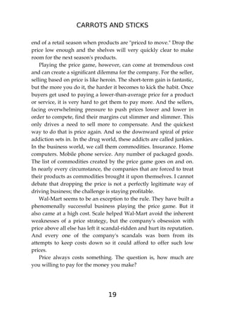 CARROTS AND STICKS
19
end of a retail season when products are "priced to move." Drop the
price low enough and the shelves will very quickly clear to make
room for the next season's products.
Playing the price game, however, can come at tremendous cost
and can create a significant dilemma for the company. For the seller,
selling based on price is like heroin. The short-term gain is fantastic,
but the more you do it, the harder it becomes to kick the habit. Once
buyers get used to paying a lower-than-average price for a product
or service, it is very hard to get them to pay more. And the sellers,
facing overwhelming pressure to push prices lower and lower in
order to compete, find their margins cut slimmer and slimmer. This
only drives a need to sell more to compensate. And the quickest
way to do that is price again. And so the downward spiral of price
addiction sets in. In the drug world, these addicts are called junkies.
In the business world, we call them commodities. Insurance. Home
computers. Mobile phone service. Any number of packaged goods.
The list of commodities created by the price game goes on and on.
In nearly every circumstance, the companies that are forced to treat
their products as commodities brought it upon themselves. I cannot
debate that dropping the price is not a perfectly legitimate way of
driving business; the challenge is staying profitable.
Wal-Mart seems to be an exception to the rule. They have built a
phenomenally successful business playing the price game. But it
also came at a high cost. Scale helped Wal-Mart avoid the inherent
weaknesses of a price strategy, but the company's obsession with
price above all else has left it scandal-ridden and hurt its reputation.
And every one of the company's scandals was born from its
attempts to keep costs down so it could afford to offer such low
prices.
Price always costs something. The question is, how much are
you willing to pay for the money you make?
 