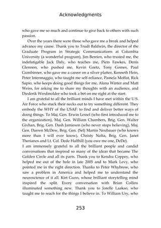 Acknowledgments
253
who gave me so much and continue to give back to others with such
passion.
Over the years there were those who gave me a break and helped
advance my cause. Thank you to Trudi Baldwin, the director of the
Graduate Program in Strategic Communications at Columbia
University (a wonderful program), Jim Berrien, who trusted me, the
indefatigable Jack Daly, who teaches me, Piers Fawkes, Denis
Glennon, who pushed me, Kevin Goetz, Tony Gomes, Paul
Gumbinner, who gave me a career on a silver platter, Kenneth Hein,
Peter Intermaggio, who taught me self-reliance, Pamela Moffat, Rick
Sapio, who keeps doing good things for me, Alana Winter and Matt
Weiss, for asking me to share my thoughts with an audience, and
Diederik Werdmolder who took a bet on me right at the start.
I am grateful to all the brilliant minds I have met within the U.S.
Air Force who stuck their necks out to try something different. They
embody the WHY of the USAF: to find and deliver better ways of
doing things. To Maj. Gen. Erwin Lessel (who first introduced me to
the organization), Maj. Gen. William Chambers, Brig. Gen. Walter
Givhan, Brig. Gen. Dash Jamieson (who never stops believing), Maj.
Gen. Darren McDew, Brig. Gen. (Sel) Martin Neubauer (who knows
more than I will ever know), Christy Nolta, Brig. Gen. Janet
Therianos and Lt. Col. Dede Halfhill (you owe me one, DeDe).
I am immensely grateful to all the brilliant people and candid
conversations that inspired so many of the ideas that became The
Golden Circle and all its parts. Thank you to Kendra Coppey, who
helped me out of the hole in late 2005 and to Mark Levy, who
pointed me in the right direction. Thanks to Peter Whybrow, who
saw a problem in America and helped me to understand the
neuroscience of it all. Kirt Gunn, whose brilliant storytelling mind
inspired the split. Every conversation with Brian Collins
illuminated something new. Thank you to Jorelle Laakso, who
taught me to reach for the things I believe in. To William Ury, who
 