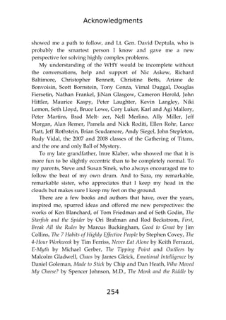 Acknowledgments
254
showed me a path to follow, and Lt. Gen. David Deptula, who is
probably the smartest person I know and gave me a new
perspective for solving highly complex problems.
My understanding of the WHY would be incomplete without
the conversations, help and support of Nic Askew, Richard
Baltimore, Christopher Bennett, Christine Betts, Ariane de
Bonvoisin, Scott Bornstein, Tony Conza, Vimal Duggal, Douglas
Fiersetin, Nathan Frankel, JiNan Glasgow, Cameron Herold, John
Hittler, Maurice Kaspy, Peter Laughter, Kevin Langley, Niki
Lemon, Seth Lloyd, Bruce Lowe, Cory Luker, Karl and Agi Mallory,
Peter Martins, Brad Melt- zer, Nell Merlino, Ally Miller, Jeff
Morgan, Alan Remer, Pamela and Nick Roditi, Ellen Rohr, Lance
Piatt, Jeff Rothstein, Brian Scudamore, Andy Siegel, John Stepleton,
Rudy Vidal, the 2007 and 2008 classes of the Gathering of Titans,
and the one and only Ball of Mystery.
To my late grandfather, Imre Klaber, who showed me that it is
more fun to be slightly eccentric than to be completely normal. To
my parents, Steve and Susan Sinek, who always encouraged me to
follow the beat of my own drum. And to Sara, my remarkable,
remarkable sister, who appreciates that I keep my head in the
clouds but makes sure I keep my feet on the ground.
There are a few books and authors that have, over the years,
inspired me, spurred ideas and offered me new perspectives: the
works of Ken Blanchard, of Tom Friedman and of Seth Godin, The
Starfish and the Spider by Ori Brafman and Rod Beckstrom, First,
Break All the Rules by Marcus Buckingham, Good to Great by Jim
Collins, The 7 Habits of Highly Effective People by Stephen Covey, The
4-Hour Workweek by Tim Ferriss, Never Eat Alone by Keith Ferrazzi,
E-Myth by Michael Gerber, The Tipping Point and Outliers by
Malcolm Gladwell, Chaos by James Gleick, Emotional Intelligence by
Daniel Goleman, Made to Stick by Chip and Dan Heath, Who Moved
My Cheese? by Spencer Johnson, M.D., The Monk and the Riddle by
 