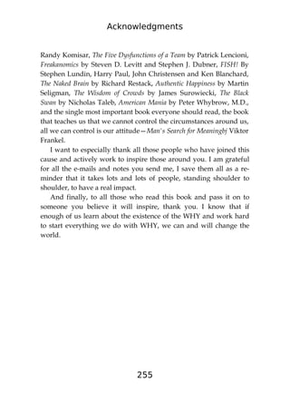 Acknowledgments
255
Randy Komisar, The Five Dysfunctions of a Team by Patrick Lencioni,
Freakanomics by Steven D. Levitt and Stephen J. Dubner, FISH! By
Stephen Lundin, Harry Paul, John Christensen and Ken Blanchard,
The Naked Brain by Richard Restack, Authentic Happiness by Martin
Seligman, The Wisdom of Crowds by James Surowiecki, The Black
Swan by Nicholas Taleb, American Mania by Peter Whybrow, M.D.,
and the single most important book everyone should read, the book
that teaches us that we cannot control the circumstances around us,
all we can control is our attitude—Man's Search for Meaningbj Viktor
Frankel.
I want to especially thank all those people who have joined this
cause and actively work to inspire those around you. I am grateful
for all the e-mails and notes you send me, I save them all as a re-
minder that it takes lots and lots of people, standing shoulder to
shoulder, to have a real impact.
And finally, to all those who read this book and pass it on to
someone you believe it will inspire, thank you. I know that if
enough of us learn about the existence of the WHY and work hard
to start everything we do with WHY, we can and will change the
world.
 