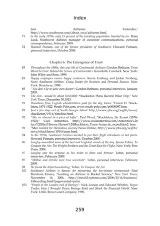 Index
259
Just Airborne Yesterday,"
http://www.southwest.com/about_swa/airborne.html.
71 In the early 1970s, only 15 percent of the traveling population traveled by air. Brian
Lusk, Southwest Airlines manager of customer communications, personal
correspondence, February 2009.
72 Howard Putnam, one of the former presidents of Southwest. Howard Putnam,
personal interview, October 2008.
Chapter 6: The Emergence of Trust
83 Throughout the 1980s, this was life at Continental Airlines: Gordon Bethune, From
Worst to First: Behind the Scenes of Continental's Remarkable Comeback. New York:
John Wiley and Sons, 1999.
83 Happy employees ensure happy customers: Kevin Freiberg and Jackie Freiberg,
Nuts! Southwest Airlines' Crazy Recipe for Business and Personal Success. New
York: Broadway, 1998.
85 "You don't lie to your own doctor": Gordon Bethune, personal interview, January
2009.
91 The cost... would be about $250,000: "Shackleton Plans Record Polar Trip," New
York Times, December 30,1913.
91 Donations from English schoolchildren paid for the dog teams: "Ernest H. Shack-
leton, 1874-1922" South-Pole.com, www.south-pole.com/p0000097.htm.
91 Just a few days out of South Georgia Island: http://www.pbs.org/wgbh/nova/
shackleton/1914/timeline.html.
91 "like an almond in a piece of toffee": Paul Ward, "Shackleton, Sir Ernest (1874-
1922)," Cool Antarctica, http://www.coolantarctica.com/Antarctica%20
fact%20file/History/Ernest%20Shackleton_Trans-Antarctic_expedition2 .htm.
92 "Men wanted for Hazardous journey Nova Online, http://www.pbs.org/wgbh/
nova/shackleton/1914/team.html.
94 In the 1970s, Southwest Airlines decided to put their flight attendants in hot pants:
Howard Putnam, personal interview, October 2008.
96 Langley assembled some of the best and brightest minds of the day. James Tobin, To
Conquer the Air: The Wright Brothers and the Great Race for Flight. New York: Free
Press, 2004.
97 Langley saw the airplane as his ticket to fame and fortune: Tobin, personal
interview, February 2009.
97 "Wilbur and Orville were true scientists": Tobin, personal interview, February
2009.
98 He found the defeat humiliating: Tobin, To Conquer the Air.
101 Southwest Airlines is famous for pioneering the ten-minute turnaround: Paul
Burnham Finney, "Loading an Airliner is Rocket Science," New York Times,
November 14, 2006, http://travel2.nytimes.com/2006/ll/14/business/
14boarding.html?pagewanted=print.
103 "People at the London end of Barings": Nick Leeson and Edward Whitley. Rogue
Trader: How I Brought Down Barings Bank and Shook the Financial World. New
York: Little, Brown and Company, 1996.
 