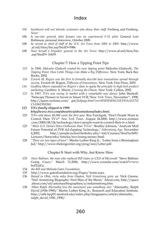 Index
260
105 Southwest will not tolerate customers who abuse their staff. Freiberg and Freiberg,
Nuts!
106 A one-star general, John Jumper was an experienced F-15 pilot: General Lori
Robinson, personal interview, October 2008.
108 he served as chief of staff of the U.S. Air Force from 2001 to 2005: http://www
.af.mil/bios/bio.asp?bioID=5986.
108 Now herself a brigadier general in the Air Force: http://www.af.mil/bios/bio
.asp?bioID= 10439.
Chapter 7: How a Tipping Point Tips
115 In 2000, Malcolm Gladwell created his own tipping point Malcolm Gladwell,, The
Tipping Point: How Little Things Can Make a Big Difference. New York; Back Bay
Books, 2002.
116 Everett M. Rogers was the first to formally describe how innovations spread through
society. Everett M. Rogers, Diffusion of Innovations. New York: Free Press, 2003.
116 Geoffrey Moore expanded on Rogers's ideas to apply the principle to high-tech product
marketing: Geoffrey A. Moore, Crossing the Chasm. New York: Collins, 2002.
122 In 1997, TiVo was racing to market with a remarkable new device: John Markoff,
"Netscape Pioneer to Invest in Smart VCR,"New York Times, November^, 1998,
http://query.nytimes.com/ gst/fullpage.html?res=9F0DE0D6133EF93AA35752
C1A96E958260.
123 TiVo finally shipped in 1999:
http://www.tivo.com/abouttivo/aboutushome/index.html.
123 TiVo sold about 48,000 units the first year. Roy Furchgott, "Don't People Want to
Control Their TV's?" New York Times, August 24,2000, http://www.nytimes
.com/2000/08/24/technology/don-t-people-want-to-control-their-tv-s.html.
123 "More U.S. Homes Have Outhouses than TiVos": Bradley Johnson, "Analysts Mull
Future Potential of PVR Ad-Zapping Technology," Advertising Age, November
4,2002, http://people.ischool.berkeley.edu/~hal/Courses/StratTech09/
Lectures/Networks/Articles/tivo-losing-money.html.
128 "There are two types of laws": Martin Luther King Jr., "Letter from a Birmingham
Jail," http://www.thekingcenter.org/prog/non/Letter.pdf.
Chapter 8: Start with Why, but Know How
133 Steve Ballmer, the man who replaced Bill Gates as CEO of Microsoft: "Steve Ballmer
Going Crazy," March 31,2006, http://www.youtube.com/watch?v=wvs
boPUjrGc.
134 the Bill and Melinda Gates Foundation:
135 http://www.gatesfoundation.org/Pages/ home.aspx.
136 Raised in Ohio, sixty miles from Dayton, Neil Armstrong grew up: Nick Greene,
"Neil Armstrong Biography: First Man of the Moon," About.com, http://space
.about.com/od/astronautbiographies/a/neilarmstrong.htm.
138 What Ralph Abernathy lent the movement was something else: "Abernathy, Ralph
David (1926-1990)," Martin Luther King, Jr., Research and Education Institute,
http://mlk-kpp01.stanford.edu/index.php/kingpapers/article/abernathy_
ralph_david_1926_1990/.
 