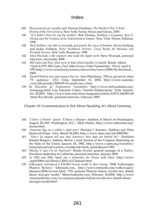 Index
261
140 The pessimists are usually right Thomas Friedman, The World Is Flat: A Brief
History of the 21st Century. New York: Farrar, Straus and Giroux, 2005.
140 "If it hadn't been for my big brother": Bob Thomas, Building a Company: Roy O.
Disney and the Creation of an Entertainment Empire. New York: Disney Editions,
1998.
142 Herb Kelleher was able to personify and preach the cause of freedom: Kevin Freiberg
and Jackie Freiberg, Nuts! Southwest Airlines' Crazy Recipe for Business and
Personal Success. New York: Broadway, 1998.
142 Steve Wozniak is the engineer who made the Apple work: Steve Wozniak, personal
interview, November 2008.
143 Bill Gates and Paul Allen went to high school together in Seattle: Randy Alfred,
"April 4,1975: Bill Gates, Paul Allen Form a Little Partnership," Wired, April 4,
1975,http://www.wiredxorn/science/discoveries/news/2008/04/dayintech_
0404.
145 Oprah Winfrey once gave away a free car. Ann Oldenburg, "7M car giveaway stuns
TV audience," USA Today, September 13, 2004, http://www.usatoday
.com/life/people/2004-09-13-oprah-cars_x.htm.
150 the Education for Employment Foundation: http://www.efefoundation.org/
homepage.html; Lisa Takeuchi Cullen, "Gainful Employment," Time, Septem-
ber 20,2007, http://www.time.eom/time/magazine/article/0,9171,1663851,00
.html; Ron Bruder, personal interview, February 2009.
Chapter 10: Communication Is Not About Speaking, It's About Listening
160 "I Have a Dream" speech: "I Have a Dream—Address at March on Washington,
August 28,1963. Washington, D.C.," MLK Online, http://www.mlkonline.net/
dream.html.
160 American flag on a soldier's right arm?: Brendan I. Koerner, "Soldiers and Their
Backward Flags," Slate, March 18,2003, http://www.slate.com/id/2080338/.
161 "Don't let anyone tell you that America's best days are behind her": President
Ronald Reagan's Address Before a Joint Session of the Congress Reporting on
the State of the Union, January 26, 1982, http://www.c-span.org/executive/
transcript.asp?cat=current_event&code=bush_admin&year=1982.
163 "Mostly; it says I'm an American": Randy Fowler, general manager of a Harley-
Davidson dealership in California, personal interview, January 2009.
165 In 2003 and 2004 Apple ran a promotion for iTunes with Pepsi: http://www
.apple208m/pr/library/2003/oct/16pepsi.html.
170 Volkswagen introduced a $70,000 luxury model to their lineup: "2006 Volkswagen
Phaeton Review," Edmonds.com., http://www.edmunds.com/volkswagen/
phaeton/2006/review.html; "VW analyses Phaeton failure, reveals new details
about next-gen model," MotorAuthority.com, February 18,2008, http://www
.motorauthority.com/vw-analyses-phaeton-failure-reveals-new-details-about-
next-gen-model.html.
 