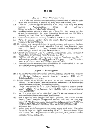 Index
262
Chapter 11: When Why Goes Fuzzy
175 "A lot of what goes on these days with high-flying companiesSam Walton and John
Huey, Sam Walton: Made in America; My Story. New York: Bantam, 1992.
176 There are 27.7 million registered businesses in the United States today. U.S. Small
Business Administration, Office of Advocacy,
http://www.sba.gov/advo/stats/ sbfaq.pdf.
176 Sam Walton didn't even invent a better way of doing things than everyone else: Bob
Ortega, In Sam We Trust: The Untold Story of Sam Walton and How Wal- Mart Is
Devouring the World. New York: Kogan Page, 1999.
177 For Sam Walton, there was something else: Walton and Huey, Sam Walton.
177 "We're all working together; that's the secret": http://walmartstores.com/
CommunityGiving/8508.aspx.
177 The company once renowned for how it treated employees and customers has been
scandal-ridden for nearly a decade: "Wal-Mart Wage and Hour Settlement," Wal-
Mart Watch, http://action.walmartwatch.cOm/page/-/Wal-
Mart%20Wage%20 and%20Hour%20Settlement.pdf.
178 "Celebrate your successes": Gene N. Landrum, Entrepreneurial Geniu. The Power of
Passion. New York: Brendan Kelly Publishing Inc., 2004.
178 Wal-Mart still sells more than six times as much as Target each year, http //
walmartstores.com/FactsNews/NewsRoom/8224.aspx; http://investors,
target .com/phoenix.zhtml?c=65828&p=irol-homeProfile.
179 Every year a group of high-performing entrepreneurs get together at MIT's Ench cott
House: http://www.gatheringoftitans.com/.
Chapter 12: Split Happens
189 In the fall of her freshman year in college, Christina Harbridge set out to find a part-time
job: Christina Harbridge, personal interview, November 2008; http://
christinaharbridge.com/blog/.
191 Dwayne Honore has for the past ten years run his own commercial construction
company. Dwayne Honore, personal interview, December 2008; http://www
.dhonore.com/explore.cfm/ourcompany/owner/.
193 Though Gates abdicated his role as CEO: "Gates exits Microsoft to focus on charity
work," MSNBC News Services, June 27,2008, http://www.msnbc.msn
.com/id/25408326/.
194 "A PC in every home and on every desk": http://www.microsoft.com/aboUt/
companyinformation/ourbusinesses/profile.mspx.
195 after a legendary power struggle with Apple's president, John Sculley: Andrew
Pollack, "Apple Computer Entrepreneurs Rise and Fall," New York Times, Sep-
tember 19, 1985, http://query.nytimes.com/gst/fullpage.html?res=950DE7DA
1739F93AA2575AC0A963948260&scp=3&sq=apple%201985%20jobs%20
resigns&st=cse.
195 Sculley was a perfectly capable executive with a proven track record: "Marketing
Genius for Pepsi and Apple: John Sculley III, WG'63," Wharton Alumni Maga-
zine, Spring 2007, http://www.wharton.upenn.edu/alum_mag/issues/125
anniversaryissue/sculley.html.
 