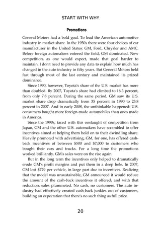START WITH WHY
20
Promotions
General Motors had a bold goal. To lead the American automotive
industry in market share. In the 1950s there were four choices of car
manufacturer in the United States: GM, Ford, Chrysler and AMC.
Before foreign automakers entered the field, GM dominated. New
competition, as one would expect, made that goal harder to
maintain. I don't need to provide any data to explain how much has
changed in the auto industry in fifty years. But General Motors held
fast through most of the last century and maintained its prized
dominance.
Since 1990, however, Toyota's share of the U.S. market has more
than doubled. By 2007, Toyota's share had climbed to 16.3 percent,
from only 7.8 percent. During the same period, GM saw its U.S.
market share drop dramatically from 35 percent in 1990 to 23.8
percent in 2007. And in early 2008, the unthinkable happened: U.S.
consumers bought more foreign-made automobiles than ones made
in America.
Since the 1990s, faced with this onslaught of competition from
Japan, GM and the other U.S. automakers have scrambled to offer
incentives aimed at helping them hold on to their dwindling share.
Heavily promoted with advertising, GM, for one, has offered cash-
back incentives of between $500 and $7,000 to customers who
bought their cars and trucks. For a long time the promotions
worked brilliantly. GM's sales were on the rise again.
But in the long term the incentives only helped to dramatically
erode GM's profit margins and put them in a deep hole. In 2007,
GM lost $729 per vehicle, in large part due to incentives. Realizing
that the model was unsustainable, GM announced it would reduce
the amount of the cash-back incentives it offered, and with that
reduction, sales plummeted. No cash, no customers. The auto in-
dustry had effectively created cash-back junkies out of customers,
building an expectation that there's no such thing as full price.
 