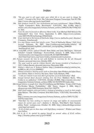 Index
263
196 "Do you want to sell sugar water your whole life or do you want to change the
world?": Triumph of the Nerds: The Television Program Transcripts: Part III, PBS,
http://www.pbs.org/nerds/part3.html.
196 New products would be "less revolutionary and more evolutionary": Brian O'Reilly,
"Apple Computer's Risky Revolution," FORTUNE, May 8,1989, http://
money.cnn.com/magazines/fortune/fortune_archive/1989/05/08/71954/ind
ex .htm.
197 From the start, he focused on efficiency: Steve Lohr, "Can Michael Dell Refocus His
Namesake?" New York Times, September 9, 2007, http://www.nytimes.
com/2007/09/09/technology/09dell.html.
198 If you look back at the history of Starbucks: http://www.starbucks.com/ aboutus/
Company_Timeline.pdf.
199 In a now famous memo that Schultz wrote: "Text of Starbucks Memo," Wall Street
Journal, February 24, 2007, http://online.wsj.com/public/article/ SB
117234084129218452-hpbDoP_cLbOUdcG_Oy7qLlQ70kg_20080224
.html?mod=rss_free.
199 In early2008, Schultz replaced Donald: Burt Helm and Jena McGregor, "Howard
Schultz's Grande Challenge," BusinessWeek, January 9, 2008, http://www
.businessweek.com/magazine/content/08_03/b4067000369003
.htm?chan=top+news_top+news+index_businessweek+exclusives.
201 Putnam recounts the time he met with Kelleher to interview for the job: Howard
Putnam, personal interview, October 2008.
201 The same could he said for Colleen Barrett, who became president of Southwest in
2001: Colleen Barrett, personal interview, December 2008.
202 Walton's oldest sony S. Robeson Walton: http://findarticles.c0m/p/articles/mi_
m3092/is_n8_v3 l/ai_l2098902/.
203 Walton insisted on showing up for work on Saturdays: Sam Walton and John Huey,
Sam Walton: Made in America; My Story. New York: Bantam, 1992.
203 "I still can't believe it was news that I get my hair cut at the barbershop": Ibid.
204 Sinegal learned about discount retailing from Sol Price: Matthew Boyle, "Why
Costco is so addictive," FORTUNE, October 25,2006, http://money.cnn.com/
magazines/fortune/fortune_archive/2006/10/30/8391725/index.htm.
204 Sinegal believes in people first: Alan B. Goldberg and Bill Ritter, "Costco CEO Finds
Pro-Worker Means Profitability," ABC News, August 2, 2006, http://
abcnews.go.com/2020/business/story?id= 1362779.
204 Wall Street analysts criticized Costco's strategy of spending so much on their people:
John Helyar, "The Only Company Wal-Mart Fears," FORTUNE, November 24,
2003,
http://money.cnn.com/magazines/fortune/fortune_archive/2003/11/24/
353755/index.htm.
205 "Wal-Mart has been working to improve its image and lighten its environmental
impact for several years now": Andrew C. Revkin, "Wal-Mart's New Sustain-
ability Push," nytimes.com, October 23, 2008, http://dotearth.blogs.nytimes
.com/tag/wal-mart/.
206 "A lot of what goes on these days with high-flying companies": Walton and Huey,
Sam Walton.
206 And to do it, he started by paying himself an annual salary of $5.43 million:
http://finance.yahoo.com/q/pr?s=WMT.
 