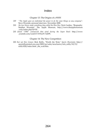 Index
264
Chapter 13: The Origins of a WHY
209 "The Apple gave an individual the power to do the same things as any company":
Steve Wozniak, personal interview, November 2008.
210 the two Steves made something they called the Blue Box: Nick Cantlay, "Biography:
Stephen Wozniak," The Apple Museum, http://www.theapplemuseum
.com/index.php?id=50.
210 famed "1984" commercial that aired during the Super Bowl: http://www
.youtube.com/watch?v=OYecfV 3ubP8.
Chapter 14: The New Competition
222 But not Ben Comen: Rick Reilly, "Worth the Wait," Sports Illustrated, http://
sportsillustrated.cnn.com/2003/pr/subs/siexclusive/rick_reilly/10/13/
reilly1020/index.html _the_wait.htm.
 