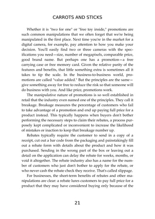 CARROTS AND STICKS
21
Whether it is "two for one" or "free toy inside," promotions are
such common manipulations that we often forget that we're being
manipulated in the first place. Next time you're in the market for a
digital camera, for example, pay attention to how you make your
decision. You'll easily find two or three cameras with the spec-
ifications you need—size, number of megapixels, comparable price,
good brand name. But perhaps one has a promotion—a free
carrying case or free memory card. Given the relative parity of the
features and benefits, that little something extra is sometimes all it
takes to tip the scale. In the business-to-business world, pro-
motions are called "value added." But the principles are the same—
give something away for free to reduce the risk so that someone will
do business with you. And like price, promotions work.
The manipulative nature of promotions is so well established in
retail that the industry even named one of the principles. They call it
breakage. Breakage measures the percentage of customers who fail
to take advantage of a promotion and end up paying full price for a
product instead. This typically happens when buyers don't bother
performing the necessary steps to claim their rebates, a process pur-
posely kept complicated or inconvenient to increase the likelihood
of mistakes or inaction to keep that breakage number up.
Rebates typically require the customer to send in a copy of a
receipt, cut out a bar code from the packaging and painstakingly fill
out a rebate form with details about the product and how it was
purchased. Sending in the wrong part of the box or leaving out a
detail on the application can delay the rebate for weeks, months, or
void it altogether. The rebate industry also has a name for the num-
ber of customers who just don't bother to apply for the rebate, or
who never cash the rebate check they receive. That's called slippage.
For businesses, the short-term benefits of rebates and other ma-
nipulations are clear: a rebate lures customers to pay full price for a
product that they may have considered buying only because of the
 