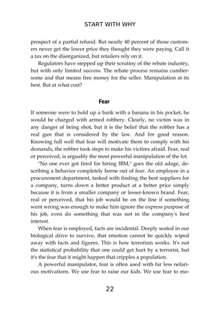 START WITH WHY
22
prospect of a partial refund. But nearly 40 percent of those custom-
ers never get the lower price they thought they were paying. Call it
a tax on the disorganized, but retailers rely on it.
Regulators have stepped up their scrutiny of the rebate industry,
but with only limited success. The rebate process remains cumber-
some and that means free money for the seller. Manipulation at its
best. But at what cost?
Fear
If someone were to hold up a bank with a banana in his pocket, he
would be charged with armed robbery. Clearly, no victim was in
any danger of being shot, but it is the belief that the robber has a
real gun that is considered by the law. And for good reason.
Knowing full well that fear will motivate them to comply with his
demands, the robber took steps to make his victims afraid. Fear, real
or perceived, is arguably the most powerful manipulation of the lot.
"No one ever got fired for hiring IBM," goes the old adage, de-
scribing a behavior completely borne out of fear. An employee in a
procurement department, tasked with finding the best suppliers for
a company, turns down a better product at a better price simply
because it is from a smaller company or lesser-known brand. Fear,
real or perceived, that his job would be on the line if something
went wrong was enough to make him ignore the express purpose of
his job, even do something that was not in the company's best
interest.
When fear is employed, facts are incidental. Deeply seated in our
biological drive to survive, that emotion cannot be quickly wiped
away with facts and figures. This is how terrorism works. It's not
the statistical probability that one could get hurt by a terrorist, but
it's the fear that it might happen that cripples a population.
A powerful manipulator, fear is often used with far less nefari-
ous motivations. We use fear to raise our kids. We use fear to mo-
 
