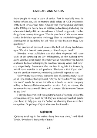 CARROTS AND STICKS
23
tivate people to obey a code of ethics. Fear is regularly used in
public service ads, say to promote child safety or AIDS awareness,
or the need to wear seat belts. Anyone who was watching television
in the 1980s got a heavy dose of antidrug advertising, including one
often-mimicked public service ad from a federal program to combat
drug abuse among teenagers: "This is your brain," the man's voice
said as he held up a pristine white egg. Then he cracked the egg into
a frying pan of spattering hot oil. "This is your brain on drug. Any
questions?"
And another ad intended to scare the hell out of any brash teen-
ager: "Cocaine doesn't make you sexy... it makes you dead."
Likewise, when politicians say that their opponent will raise
taxes or cut spending on law enforcement, or the evening news
alerts you that your health or security are at risk unless you tune in
at eleven, both are attempting to seed fear among voters and view-
ers, respectively. Businesses also use fear to agitate the insecurity
we all have in order to sell products. The idea is that if you don't
buy the product or service, something bad could happen to you.
"Every thirty-six seconds, someone dies of a heart attack," states
an ad for a local cardiac specialist. "Do you have radon? Your neigh-
bor does!" reads the ad on the side of a truck for some company
selling a home-pollution-inspection service. And, of course, the
insurance industry would like to sell you term life insurance "before
it's too late."
If anyone has ever sold you anything with a warning to fear the
consequences if you don't buy it, they are using a proverbial gun to
your head to help you see the "value" of choosing them over their
competitor. Or perhaps it's just a banana. But it works.
Aspirations
"Quitting smoking is the easiest thing I've ever done," said Mark
Twain. "I've done it hundreds of times."
 