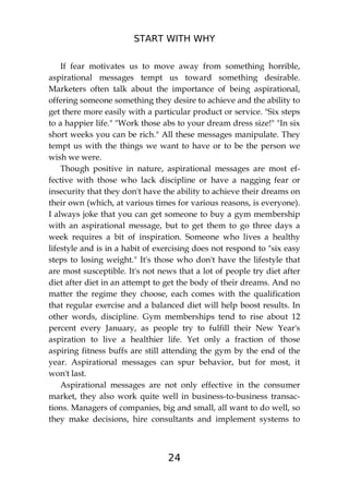 START WITH WHY
24
If fear motivates us to move away from something horrible,
aspirational messages tempt us toward something desirable.
Marketers often talk about the importance of being aspirational,
offering someone something they desire to achieve and the ability to
get there more easily with a particular product or service. "Six steps
to a happier life." "Work those abs to your dream dress size!" "In six
short weeks you can be rich." All these messages manipulate. They
tempt us with the things we want to have or to be the person we
wish we were.
Though positive in nature, aspirational messages are most ef-
fective with those who lack discipline or have a nagging fear or
insecurity that they don't have the ability to achieve their dreams on
their own (which, at various times for various reasons, is everyone).
I always joke that you can get someone to buy a gym membership
with an aspirational message, but to get them to go three days a
week requires a bit of inspiration. Someone who lives a healthy
lifestyle and is in a habit of exercising does not respond to "six easy
steps to losing weight." It's those who don't have the lifestyle that
are most susceptible. It's not news that a lot of people try diet after
diet after diet in an attempt to get the body of their dreams. And no
matter the regime they choose, each comes with the qualification
that regular exercise and a balanced diet will help boost results. In
other words, discipline. Gym memberships tend to rise about 12
percent every January, as people try to fulfill their New Year's
aspiration to live a healthier life. Yet only a fraction of those
aspiring fitness buffs are still attending the gym by the end of the
year. Aspirational messages can spur behavior, but for most, it
won't last.
Aspirational messages are not only effective in the consumer
market, they also work quite well in business-to-business transac-
tions. Managers of companies, big and small, all want to do well, so
they make decisions, hire consultants and implement systems to
 
