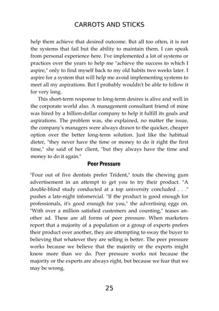 CARROTS AND STICKS
25
help them achieve that desired outcome. But all too often, it is not
the systems that fail but the ability to maintain them. I can speak
from personal experience here. I've implemented a lot of systems or
practices over the years to help me "achieve the success to which I
aspire," only to find myself back to my old habits two weeks later. I
aspire for a system that will help me avoid implementing systems to
meet all my aspirations. But I probably wouldn't be able to follow it
for very long.
This short-term response to long-term desires is alive and well in
the corporate world also. A management consultant friend of mine
was hired by a billion-dollar company to help it fulfill its goals and
aspirations. The problem was, she explained, no matter the issue,
the company's managers were always drawn to the quicker, cheaper
option over the better long-term solution. Just like the habitual
dieter, "they never have the time or money to do it right the first
time," she said of her client, "but they always have the time and
money to do it again."
Peer Pressure
"Four out of five dentists prefer Trident," touts the chewing gum
advertisement in an attempt to get you to try their product. "A
double-blind study conducted at a top university concluded . . ."
pushes a late-night infomercial. "If the product is good enough for
professionals, it's good enough for you," the advertising eggs on.
"With over a million satisfied customers and counting," teases an-
other ad. These are all forms of peer pressure. When marketers
report that a majority of a population or a group of experts prefers
their product over another, they are attempting to sway the buyer to
believing that whatever they are selling is better. The peer pressure
works because we believe that the majority or the experts might
know more than we do. Peer pressure works not because the
majority or the experts are always right, but because we fear that we
may be wrong.
 