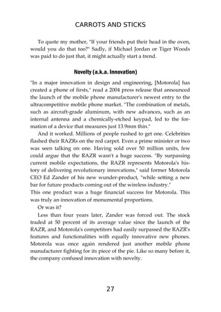 CARROTS AND STICKS
27
To quote my mother, "If your friends put their head in the oven,
would you do that too?" Sadly, if Michael Jordan or Tiger Woods
was paid to do just that, it might actually start a trend.
Novelty (a.k.a. Innovation)
"In a major innovation in design and engineering, [Motorola] has
created a phone of firsts," read a 2004 press release that announced
the launch of the mobile phone manufacturer's newest entry to the
ultracompetitive mobile phone market. "The combination of metals,
such as aircraft-grade aluminum, with new advances, such as an
internal antenna and a chemically-etched keypad, led to the for-
mation of a device that measures just 13.9mm thin."
And it worked. Millions of people rushed to get one. Celebrities
flashed their RAZRs on the red carpet. Even a prime minister or two
was seen talking on one. Having sold over 50 million units, few
could argue that the RAZR wasn't a huge success. "By surpassing
current mobile expectations, the RAZR represents Motorola's his-
tory of delivering revolutionary innovations," said former Motorola
CEO Ed Zander of his new wunder-product, "while setting a new
bar for future products coming out of the wireless industry."
This one product was a huge financial success for Motorola. This
was truly an innovation of monumental proportions.
Or was it?
Less than four years later, Zander was forced out. The stock
traded at 50 percent of its average value since the launch of the
RAZR, and Motorola's competitors had easily surpassed the RAZR's
features and functionalities with equally innovative new phones.
Motorola was once again rendered just another mobile phone
manufacturer fighting for its piece of the pie. Like so many before it,
the company confused innovation with novelty.
 