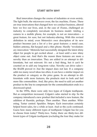 START WITH WHY
28
Real innovation changes the course of industries or even society.
The light bulb, the microwave oven, the fax machine, iTunes. These
are true innovations that changed how we conduct business, altered
how we live our lives, and, in the case of iTunes, challenged an
industry to completely reevaluate its business model. Adding a
camera to a mobile phone, for example, is not an innovation— a
great feature, for sure, but not industry-altering. With this revised
definition in mind, even Motorola's own description of its new
product becomes just a list of a few great features: a metal case,
hidden antenna, flat keypad and a thin phone. Hardly "revolution-
ary innovation." Motorola had successfully designed the latest shiny
object for people to get excited about ... at least until a new shiny
object came out. And that's the reason these features are more a
novelty than an innovation. They are added in an attempt to dif-
ferentiate, but not reinvent. It's not a bad thing, but it can't be
counted on to add any long-term value. Novelty can drive sales—
the RAZR proved it—but the impact does not last. If a company
adds too many novel ideas too often, it can have a similar impact on
the product or category as the price game. In an attempt to dif-
ferentiate with more features, the products start to look and feel
more like commodities. And, like price, the need to add yet another
product to the line to compensate for the commoditization ends in a
downward spiral.
In the 1970s, there were only two types of Colgate toothpaste.
But as competition increased, Colgate's sales started to slip. So the
company introduced a new product that included a new feature, the
addition of fluoride, perhaps. Then another. Then another. Whit-
ening. Tartar control. Sparkles. Stripes. Each innovation certainly
helped boost sales, for a while at least. And so the cycle continued.
Guess how many different types of toothpaste Colgate has for you
to choose from today? Thirty-two. Today there are thirty-two dif-
ferent types of Colgate toothpaste (excluding the four they make for
 