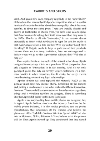 CARROTS AND STICKS
29
kids). And given how each company responds to the "innovations"
of the other, that means that Colgate's competitors also sell a similar
number of variants that offer about the same quality, about the same
benefits, at about the same price. There are literally dozens and
dozens of toothpastes to choose from, yet there is no data to show
that Americans are brushing their teeth more now than they were in
the 1970s. Thanks to all this "innovation," it has become almost
impossible to know which toothpaste is right for you. So much so
that even Colgate offers a link on their Web site called "Need Help
Deciding?" If Colgate needs to help us pick one of their products
because there are too many variations, how are we supposed to
decide when we go to the supermarket without their Web site to
help us?
Once again, this is an example of the newest set of shiny objects
designed to encourage a trial or a purchase. What companies clev-
erly disguise as "innovation" is in fact novelty. And it's not only
packaged goods that rely on novelty to lure customers; it's a com-
mon practice in other industries, too. It works, but rarely if ever
does the strategy cement any loyal relationships.
Apple's iPhone has since replaced the Motorola RAZR as the
popular must-have new mobile phone. Removing all the buttons
and putting a touch screen is not what makes the iPhone innovative,
however. Those are brilliant new features. But others can copy those
things and it wouldn't redefine the category. There is something
else that Apple did that is vastly more significant.
Apple is not only leading how mobile phones are designed, but,
in typical Apple fashion, also how the industry functions. In the
mobile phone industry, it is the service provider, not the phone
manufacturer, that determines all the features and benefits the
phone can offer. T-Mobile, Verizon Wireless, Sprint, AT&T all dic-
tate to Motorola, Nokia, Ericsson, LG and others what the phones
will do. Then Apple showed up. They announced that they would
 