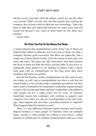START WITH WHY
30
tell the service provider what the phone would do, not the other
way around. AT&T was the only one that agreed, thus earning the
company the exclusive deal to offer the new technology. That's the
kind of shift that will impact the industry for many years and will
extend far beyond a few years of stock boost for the shiny new
product.
Novel, huh?
The Price You Pay for the Money You Make
I cannot dispute that manipulations work. Every one of them can
indeed help influence behavior and every one of them can help a
company become quite successful. But there are trade-offs. Not a
single one of them breeds loyalty. Over the course of time, they cost
more and more. The gains are only short-term. And they increase
the level of stress for both the buyer and the seller. If you have ex-
ceptionally deep pockets or are looking to achieve only a short-
term gain with no consideration for the long term, then these
strategies and tactics are perfect.
Beyond the business world, manipulations are the norm in pol-
itics today as well. Just as manipulations can drive a sale but not
create loyalty, so too can they help a candidate get elected, but they
don't create a foundation for leadership. Leadership requires people
to stick with you through thick and thin. Leadership is the ability to
rally people not for a single event, but for years. In business,
leadership means that customers will continue to support your
company even when you slip up. If manipulation is the only strat-
egy, what happens the next time a purchase decision is required?
What happens after the election is won?
There is a big difference between repeat business and loyalty.
Repeat business is when people do business with you multiple
times. Loyalty is when people are willing to turn down a better
product or a better price to continue doing business with you. Loyal
 
