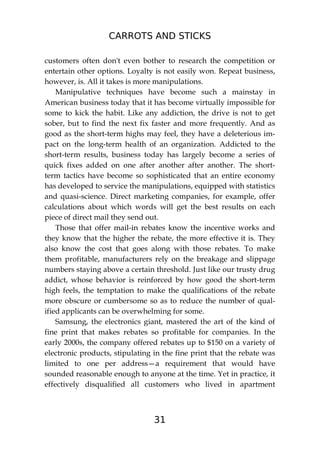 CARROTS AND STICKS
31
customers often don't even bother to research the competition or
entertain other options. Loyalty is not easily won. Repeat business,
however, is. All it takes is more manipulations.
Manipulative techniques have become such a mainstay in
American business today that it has become virtually impossible for
some to kick the habit. Like any addiction, the drive is not to get
sober, but to find the next fix faster and more frequently. And as
good as the short-term highs may feel, they have a deleterious im-
pact on the long-term health of an organization. Addicted to the
short-term results, business today has largely become a series of
quick fixes added on one after another after another. The short-
term tactics have become so sophisticated that an entire economy
has developed to service the manipulations, equipped with statistics
and quasi-science. Direct marketing companies, for example, offer
calculations about which words will get the best results on each
piece of direct mail they send out.
Those that offer mail-in rebates know the incentive works and
they know that the higher the rebate, the more effective it is. They
also know the cost that goes along with those rebates. To make
them profitable, manufacturers rely on the breakage and slippage
numbers staying above a certain threshold. Just like our trusty drug
addict, whose behavior is reinforced by how good the short-term
high feels, the temptation to make the qualifications of the rebate
more obscure or cumbersome so as to reduce the number of qual-
ified applicants can be overwhelming for some.
Samsung, the electronics giant, mastered the art of the kind of
fine print that makes rebates so profitable for companies. In the
early 2000s, the company offered rebates up to $150 on a variety of
electronic products, stipulating in the fine print that the rebate was
limited to one per address—a requirement that would have
sounded reasonable enough to anyone at the time. Yet in practice, it
effectively disqualified all customers who lived in apartment
 