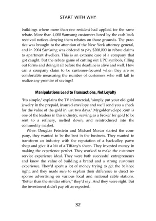 START WITH WHY
32
buildings where more than one resident had applied for the same
rebate. More than 4,000 Samsung customers lured by the cash back
received notices denying them rebates on those grounds. The prac-
tice was brought to the attention of the New York attorney general,
and in 2004 Samsung was ordered to pay $200,000 in rebate claims
to apartment dwellers. This is an extreme case of a company that
got caught. But the rebate game of cutting out UPC symbols, filling
out forms and doing it all before the deadline is alive and well. How
can a company claim to be customer-focused when they are so
comfortable measuring the number of customers who will fail to
realize any promise of savings?
Manipulations Lead to Transactions, Not Loyalty
"It's simple," explains the TV infomercial, "simply put your old gold
jewelry in the prepaid, insured envelope and we'll send you a check
for the value of the gold in just two days." Mygoldenvelope .com is
one of the leaders in this industry, serving as a broker for gold to be
sent to a refinery, melted down, and reintroduced into the
commodity market.
When Douglas Feirstein and Michael Moran started the com-
pany, they wanted to be the best in the business. They wanted to
transform an industry with the reputation of a back-alley pawn
shop and give it a bit of a Tiffany's sheen. They invested money in
making the experience perfect. They worked to make the customer
service experience ideal. They were both successful entrepreneurs
and knew the value of building a brand and a strong customer
experience. They'd spent a lot of money trying to get the balance
right, and they made sure to explain their difference in direct re-
sponse advertising on various local and national cable stations.
"Better than the similar offers," they'd say. And they were right. But
the investment didn't pay off as expected.
 