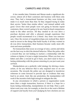 CARROTS AND STICKS
33
A few months later, Feirstein and Moran made a significant dis-
covery: almost all of their customers did business with them only
once. They had a transactional business yet they were trying to
make it so much more than that. So they stopped trying to make
their service "better than similar offers," and instead settled with
good. Given that most people were not going to become repeat
customers, there weren't going to be any head-to-head comparisons
made to the other services. All they needed to do was drive a
purchase decision and offer a pleasant enough experience that
people would recommend it to a friend. Any more was unneces-
sary. Once the owners of mygoldenvelope.com realized they didn't
need to invest in the things that build loyalty if all they wanted to
do was drive transactions, their business became vastly more effi-
cient and more profitable.
For transactions that occur an average of once, carrots and sticks
are the best way to elicit the desired behavior. When the police offer
a reward they are not looking to nurture a relationship with the
witness or tipster; it is just a single transaction. When you lose your
kitten and offer a reward to get it back, you don't need to have a
lasting relationship with the person returning it; you just want your
cat back.
Manipulations are a perfectly valid strategy for driving a trans-
action, or for any behavior that is only required once or on rare
occasions. The rewards the police use are designed to incentivize
witnesses to come forward to provide tips or evidence that may
lead to an arrest. And, like any promotion, the manipulation will
work if the incentive feels high enough to mitigate the risk.
In any circumstance in which a person or organization wants
more than a single transaction, however, if there is a hope for a
loyal, lasting relationship, manipulations do not help. Does a poli-
tician want your vote, for example, or does he or she want a lifetime
of support and loyalty from you? (Judging by how elections are run
 