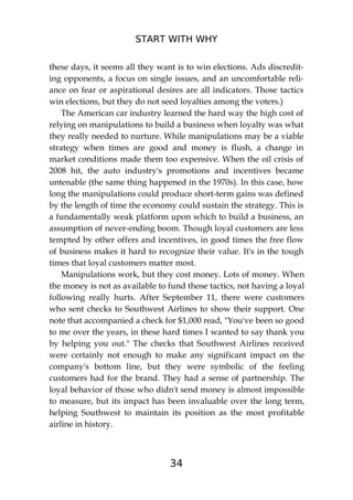 START WITH WHY
34
these days, it seems all they want is to win elections. Ads discredit-
ing opponents, a focus on single issues, and an uncomfortable reli-
ance on fear or aspirational desires are all indicators. Those tactics
win elections, but they do not seed loyalties among the voters.)
The American car industry learned the hard way the high cost of
relying on manipulations to build a business when loyalty was what
they really needed to nurture. While manipulations may be a viable
strategy when times are good and money is flush, a change in
market conditions made them too expensive. When the oil crisis of
2008 hit, the auto industry's promotions and incentives became
untenable (the same thing happened in the 1970s). In this case, how
long the manipulations could produce short-term gains was defined
by the length of time the economy could sustain the strategy. This is
a fundamentally weak platform upon which to build a business, an
assumption of never-ending boom. Though loyal customers are less
tempted by other offers and incentives, in good times the free flow
of business makes it hard to recognize their value. It's in the tough
times that loyal customers matter most.
Manipulations work, but they cost money. Lots of money. When
the money is not as available to fund those tactics, not having a loyal
following really hurts. After September 11, there were customers
who sent checks to Southwest Airlines to show their support. One
note that accompanied a check for $1,000 read, "You've been so good
to me over the years, in these hard times I wanted to say thank you
by helping you out." The checks that Southwest Airlines received
were certainly not enough to make any significant impact on the
company's bottom line, but they were symbolic of the feeling
customers had for the brand. They had a sense of partnership. The
loyal behavior of those who didn't send money is almost impossible
to measure, but its impact has been invaluable over the long term,
helping Southwest to maintain its position as the most profitable
airline in history.
 