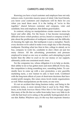 CARROTS AND STICKS
35
Knowing you have a loyal customer and employee base not only
reduces costs, it provides massive peace of mind. Like loyal friends,
you know your customers and employees will be there for you
when you need them most. It is the feeling of "we're in this
together," shared between customer and company, voter and
candidate, boss and employee, that defines great leaders.
In contrast, relying on manipulations creates massive stress for
buyer and seller alike. For the buyer, it has become increasingly
difficult to know which product, service, brand or company is best. I
joke about the proliferation of toothpaste varieties and the difficulty
of choosing the right one. But toothpaste is just a metaphor. Nearly
every decision we're asked to make every single day is like choosing
toothpaste. Deciding what law firm to hire, college to attend, car to
buy, company to work for, candidate to elect—there are just too
many choices. All the advertising, promotions and pressure
employed to tempt us one way or another, each attempting to push
harder than the other to court us for our money or our support,
ultimately yields one consistent result: stress.
For the companies too, whose obligation it is to help us decide,
their ability to do so has gotten more and more difficult. Every day,
the competition is doing something new, something better. To con-
stantly have to come up with a new promotion, a new guerrilla
marketing tactic, a new feature to add, is hard work. Combined
with the long-term effects of years of short-term decisions that have
eroded profit margins, this raises stress levels inside organizations
as well. When manipulations are the norm, no one wins.
It's not an accident that doing business today, and being in the
workforce today, is more stressful than it used to be. Peter Why-
brow, in his book American Mania: When More Is Not Enough, argues
that many of the ills that we suffer from today have very little to do
with the bad food we're eating or the partially hydrogenated oils in
our diet. Rather, Whybrow says, it's the way that corporate America
 