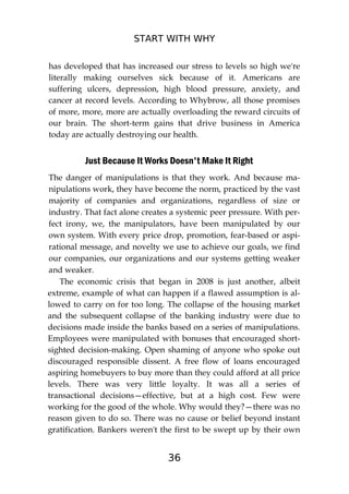 START WITH WHY
36
has developed that has increased our stress to levels so high we're
literally making ourselves sick because of it. Americans are
suffering ulcers, depression, high blood pressure, anxiety, and
cancer at record levels. According to Whybrow, all those promises
of more, more, more are actually overloading the reward circuits of
our brain. The short-term gains that drive business in America
today are actually destroying our health.
Just Because It Works Doesn't Make It Right
The danger of manipulations is that they work. And because ma-
nipulations work, they have become the norm, practiced by the vast
majority of companies and organizations, regardless of size or
industry. That fact alone creates a systemic peer pressure. With per-
fect irony, we, the manipulators, have been manipulated by our
own system. With every price drop, promotion, fear-based or aspi-
rational message, and novelty we use to achieve our goals, we find
our companies, our organizations and our systems getting weaker
and weaker.
The economic crisis that began in 2008 is just another, albeit
extreme, example of what can happen if a flawed assumption is al-
lowed to carry on for too long. The collapse of the housing market
and the subsequent collapse of the banking industry were due to
decisions made inside the banks based on a series of manipulations.
Employees were manipulated with bonuses that encouraged short-
sighted decision-making. Open shaming of anyone who spoke out
discouraged responsible dissent. A free flow of loans encouraged
aspiring homebuyers to buy more than they could afford at all price
levels. There was very little loyalty. It was all a series of
transactional decisions—effective, but at a high cost. Few were
working for the good of the whole. Why would they?—there was no
reason given to do so. There was no cause or belief beyond instant
gratification. Bankers weren't the first to be swept up by their own
 