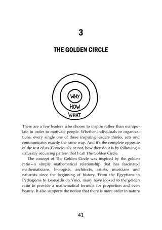 41
3
THE GOLDEN CIRCLE
There are a few leaders who choose to inspire rather than manipu-
late in order to motivate people. Whether individuals or organiza-
tions, every single one of these inspiring leaders thinks, acts and
communicates exactly the same way. And it's the complete opposite
of the rest of us. Consciously or not, how they do it is by following a
naturally occurring pattern that I call The Golden Circle.
The concept of The Golden Circle was inspired by the golden
ratio—a simple mathematical relationship that has fascinated
mathematicians, biologists, architects, artists, musicians and
naturists since the beginning of history. From the Egyptians to
Pythagoras to Leonardo da Vinci, many have looked to the golden
ratio to provide a mathematical formula for proportion and even
beauty. It also supports the notion that there is more order in nature
 
