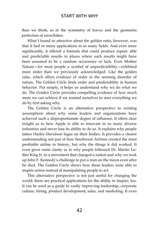 START WITH WHY
42
than we think, as in the symmetry of leaves and the geometric
perfection of snowflakes.
What I found so attractive about the golden ratio, however, was
that it had so many applications in so many fields. And even more
significantly, it offered a formula that could produce repeat- able
and predictable results in places where such results might have
been assumed to be a random occurrence or luck. Even Mother
Nature—for most people a symbol of unpredictability—exhibited
more order than we previously acknowledged. Like the golden
ratio, which offers evidence of order in the seeming disorder of
nature, The Golden Circle finds order and predictability in human
behavior. Put simply, it helps us understand why we do what we
do. The Golden Circle provides compelling evidence of how much
more we can achieve if we remind ourselves to start everything we
do by first asking why.
The Golden Circle is an alternative perspective to existing
assumptions about why some leaders and organizations have
achieved such a disproportionate degree of influence. It offers clear
insight as to how Apple is able to innovate in so many diverse
industries and never lose its ability to do so. It explains why people
tattoo Harley-Davidson logos on their bodies. It provides a clearer
understanding not just of how Southwest Airlines created the most
profitable airline in history, but why the things it did worked. It
even gives some clarity as to why people followed Dr. Martin Lu-
ther King Jr. in a movement that changed a nation and why we took
up John F. Kennedy's challenge to put a man on the moon even after
he died. The Golden Circle shows how these leaders were able to
inspire action instead of manipulating people to act.
This alternative perspective is not just useful for changing the
world; there are practical applications for the ability to inspire, too.
It can be used as a guide to vastly improving leadership, corporate
culture, hiring, product development, sales, and marketing. It even
 