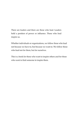 There are leaders and there are those who lead. Leaders
hold a position of power or influence. Those who lead
inspire us.
Whether individuals or organizations, we follow those who lead
not because we have to, but because we want to. We follow those
who lead not for them, but for ourselves.
This is a book for those who want to inspire others and for those
who want to find someone to inspire them.
 